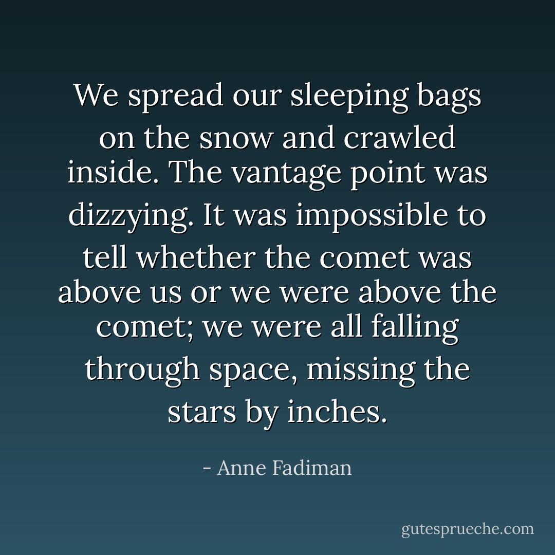 We spread our sleeping bags on the snow and crawled inside. The vantage point was dizzying. It was impossible to tell whether the comet was above us or we were above the comet; we were all falling through space, missing the stars by inches. - Anne Fadiman