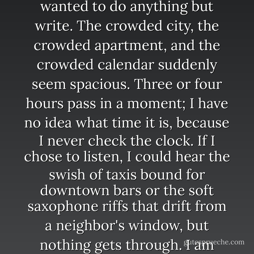 Something amazing happens when the rest of the world is sleeping. I am glued to my chair. I forget that I ever wanted to do anything but write. The crowded city, the crowded apartment, and the crowded calendar suddenly seem spacious. Three or four hours pass in a moment; I have no idea what time it is, because I never check the clock. If I chose to listen, I could hear the swish of taxis bound for downtown bars or the soft saxophone riffs that drift from a neighbor's window, but nothing gets through. I am suspended in a sensory deprivation tank, and the very lack of sensation is delicious. - Anne Fadiman