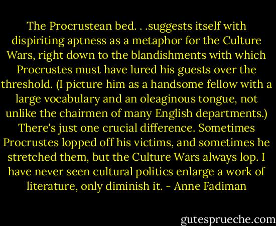 The Procrustean bed. . .suggests itself with dispiriting aptness as a metaphor for the Culture Wars, right down to the blandishments with which Procrustes must have lured his guests over the threshold. (I picture him as a handsome fellow with a large vocabulary and an oleaginous tongue, not unlike the chairmen of many English departments.) There's just one crucial difference. Sometimes Procrustes lopped off his victims, and sometimes he stretched them, but the Culture Wars always lop. I have never seen cultural politics enlarge a work of literature, only diminish it. - Anne Fadiman