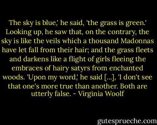 The sky is blue,' he said, 'the grass is green.' Looking up, he saw that, on the contrary, the sky is like the veils which a thousand Madonnas have let fall from their hair; and the grass fleets and darkens like a flight of girls fleeing the embraces of hairy satyrs from enchanted woods. 'Upon my word,' he said [...], 'I don't see that one's more true than another. Both are utterly false. - Virginia Woolf