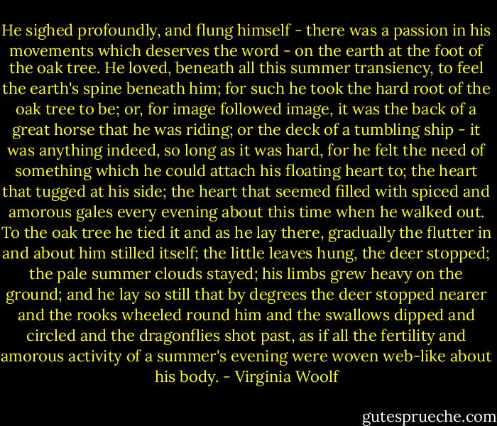 He sighed profoundly, and flung himself - there was a passion in his movements which deserves the word - on the earth at the foot of the oak tree. He loved, beneath all this summer transiency, to feel the earth's spine beneath him; for such he took the hard root of the oak tree to be; or, for image followed image, it was the back of a great horse that he was riding; or the deck of a tumbling ship - it was anything indeed, so long as it was hard, for he felt the need of something which he could attach his floating heart to; the heart that tugged at his side; the heart that seemed filled with spiced and amorous gales every evening about this time when he walked out. To the oak tree he tied it and as he lay there, gradually the flutter in and about him stilled itself; the little leaves hung, the deer stopped; the pale summer clouds stayed; his limbs grew heavy on the ground; and he lay so still that by degrees the deer stopped nearer and the rooks wheeled round him and the swallows dipped and circled and the dragonflies shot past, as if all the fertility and amorous activity of a summer's evening were woven web-like about his body. - Virginia Woolf