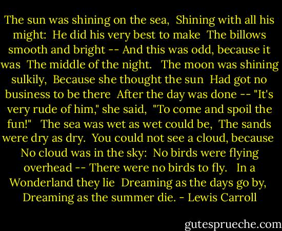 The sun was shining on the sea, <br />Shining with all his might: <br />He did his very best to make <br />The billows smooth and bright<br />-- And this was odd, because it was <br />The middle of the night. <br /><br />The moon was shining sulkily, <br />Because she thought the sun<br /> Had got no business to be there <br />After the day was done<br />-- "It's very rude of him," she said, <br />"To come and spoil the fun!" <br /><br />The sea was wet as wet could be,<br /> The sands were dry as dry. <br />You could not see a cloud, because <br />No cloud was in the sky: <br />No birds were flying overhead<br />-- There were no birds to fly. <br /><br />In a Wonderland they lie <br />Dreaming as the days go by, <br />Dreaming as the summer die. - Lewis Carroll