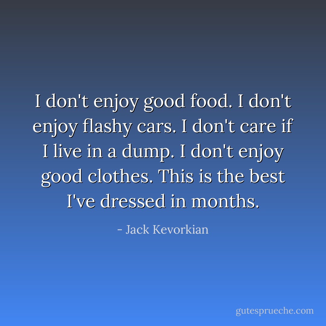 I don't enjoy good food. I don't enjoy flashy cars. I don't care if I live in a dump. I don't enjoy good clothes. This is the best I've dressed in months. - Jack Kevorkian