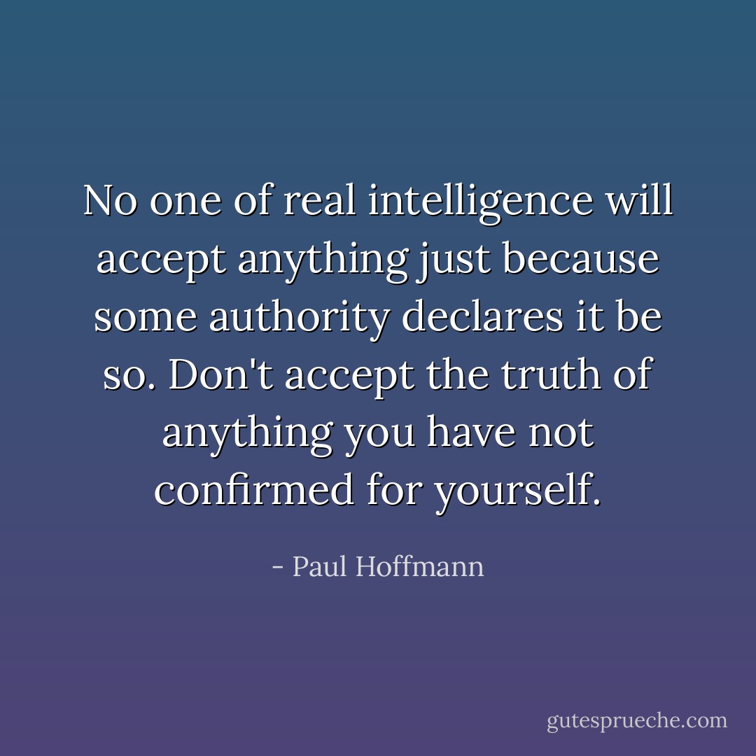 No one of real intelligence will accept anything just because some authority declares it be so. Don't accept the truth of anything you have not confirmed for yourself. - Paul Hoffmann