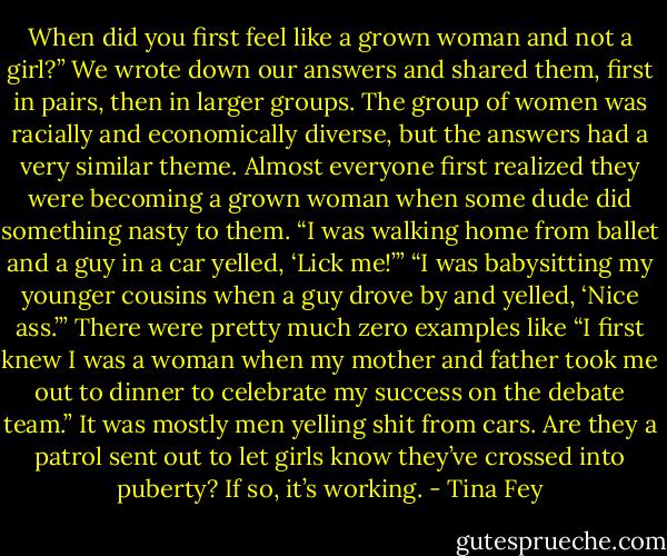 When did you first feel like a grown woman and not a girl?” We wrote down our answers and shared them, first in pairs, then in larger groups. The group of women was racially and economically diverse, but the answers had a very similar theme. Almost everyone first realized they were becoming a grown woman when some dude did something nasty to them. “I was walking home from ballet and a guy in a car yelled, ‘Lick me!’” “I was babysitting my younger cousins when a guy drove by and yelled, ‘Nice ass.’” There were pretty much zero examples like “I first knew I was a woman when my mother and father took me out to dinner to celebrate my success on the debate team.” It was mostly men yelling shit from cars. Are they a patrol sent out to let girls know they’ve crossed into puberty? If so, it’s working. - Tina Fey