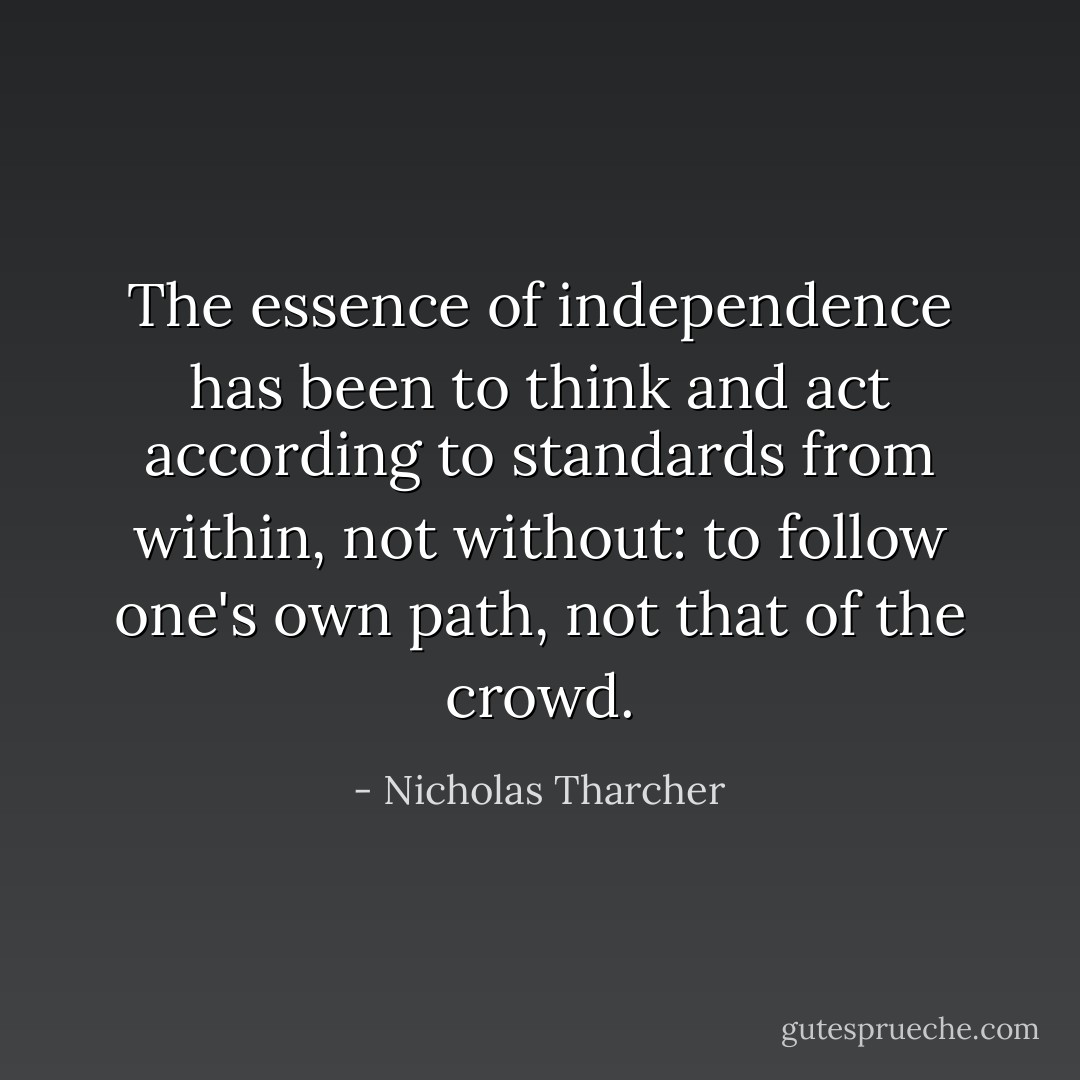 The essence of independence has been to think and act according to standards from <i>within</i>, not <i>without</i>: to follow one's own path, not that of the crowd. - Nicholas Tharcher