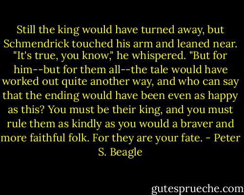 Still the king would have turned away, but Schmendrick touched his arm and leaned near. "It's true, you know," he whispered. "But for him--but for them all--the tale would have worked out quite another way, and who can say that the ending would have been even as happy as this? You must be their king, and you must rule them as kindly as you would a braver and more faithful folk. For they are your fate. - Peter S. Beagle