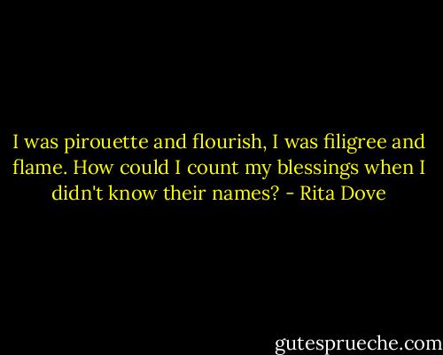 I was pirouette and flourish,<br />I was filigree and flame.<br />How could I count my blessings<br />when I didn't know their names? - Rita Dove