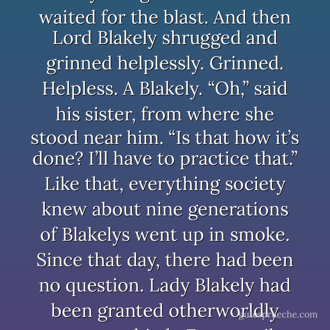 After Blakely delivered that infamous and muchrepeated set down, he transferred his gaze to the new<br />Marchioness of Blakely.<br />She shook her head, once. Firmly. “Gareth,” she said dryly. “It is your sister’s wedding day. Behave.”<br />Silence. He’d lifted his chin, in typical Blakely arrogance.<br />The crowd waited for the blast.<br />And then Lord Blakely shrugged and grinned helplessly.<br />Grinned. Helpless. A Blakely.<br />“Oh,” said his sister, from where she stood near him. “Is<br />that how it’s done? I’ll have to practice that.”<br />Like that, everything society knew about nine generations of Blakelys went up in smoke.<br />Since that day, there had been no question. Lady Blakely had been granted otherworldly powers at birth.<br />Every smile she coaxed from him, every laugh that she surprised from his lips, stood as testament to her arcane abilities.<br />And those that questioned her worth still had only to see the look in his eyes when he watched her to find all the<br />proof they required. - Courtney Milan