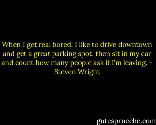 When I get real bored, I like to drive downtown and get a great parking spot, then sit in my car and count how many people ask if I'm leaving. - Steven Wright