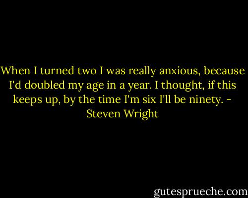 When I turned two I was really anxious, because I'd doubled my age in a year.<br />I thought, if this keeps up, by the time I'm six I'll be ninety. - Steven Wright