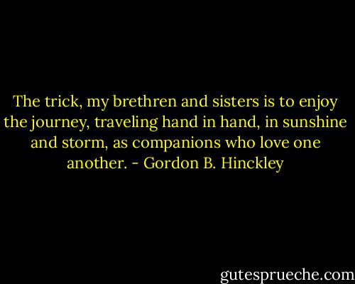 The trick, my brethren and sisters is to enjoy the journey, traveling hand in hand, in sunshine and storm, as companions who love one another. - Gordon B. Hinckley