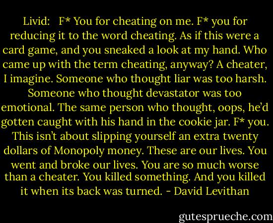 Livid: <br /><br />F* You for cheating on me. F* you for reducing it to the word cheating. As if this were a card game, and you sneaked a look at my hand. Who came up with the term cheating, anyway? A cheater, I imagine. Someone who thought liar was too harsh. Someone who thought devastator was too emotional. The same person who thought, oops, he’d gotten caught with his hand in the cookie jar. F* you. This isn’t about slipping yourself an extra twenty dollars of Monopoly money. These are our lives. You went and broke our lives. You are so much worse than a cheater. You killed something. And you killed it when its back was turned. - David Levithan