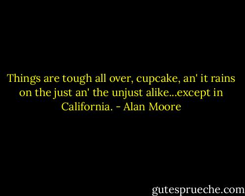 Things are tough all over, cupcake, an' it rains on the just an' the unjust alike...except in California. - Alan Moore