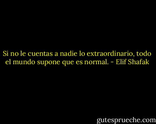 Si no le cuentas a nadie lo extraordinario, todo el mundo supone que es normal. - Elif Shafak