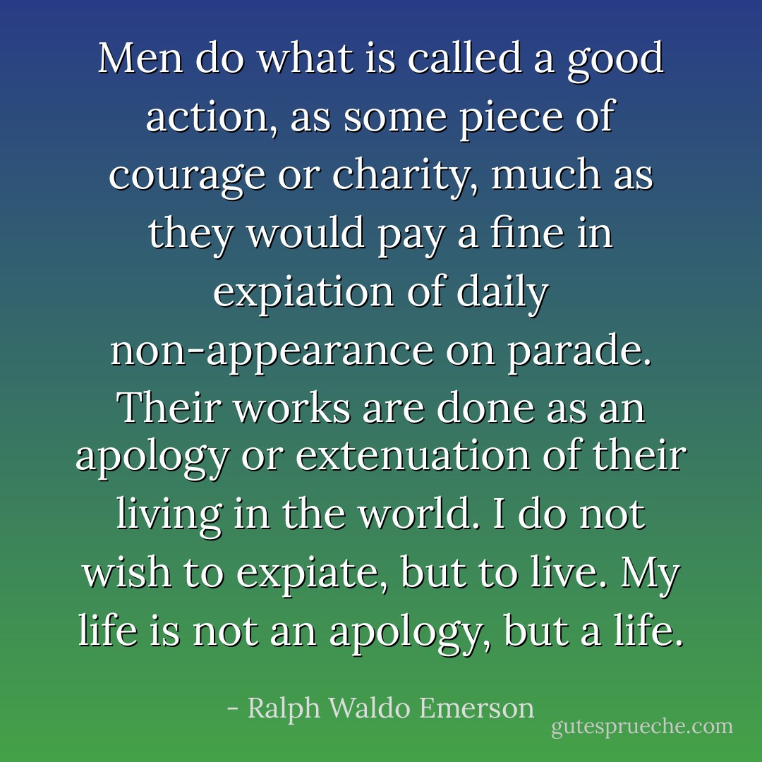 Men do what is called a good action, as some piece of courage or charity, much as they would pay a fine in expiation of daily non-appearance on parade. Their works are done as an apology or extenuation of their living in the world. I do not wish to expiate, but to live. My life is not an apology, but a life. - Ralph Waldo Emerson