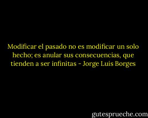 Modificar el pasado no es modificar un solo hecho; es anular sus consecuencias, que tienden a ser infinitas - Jorge Luis Borges