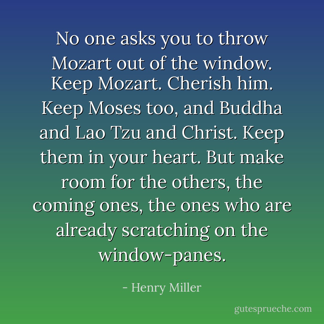 No one asks you to throw Mozart out of the window. Keep Mozart. Cherish him. Keep Moses too, and Buddha and Lao Tzu and Christ. Keep them in your heart. But make room for the others, the coming ones, the ones who are already scratching on the window-panes. - Henry Miller