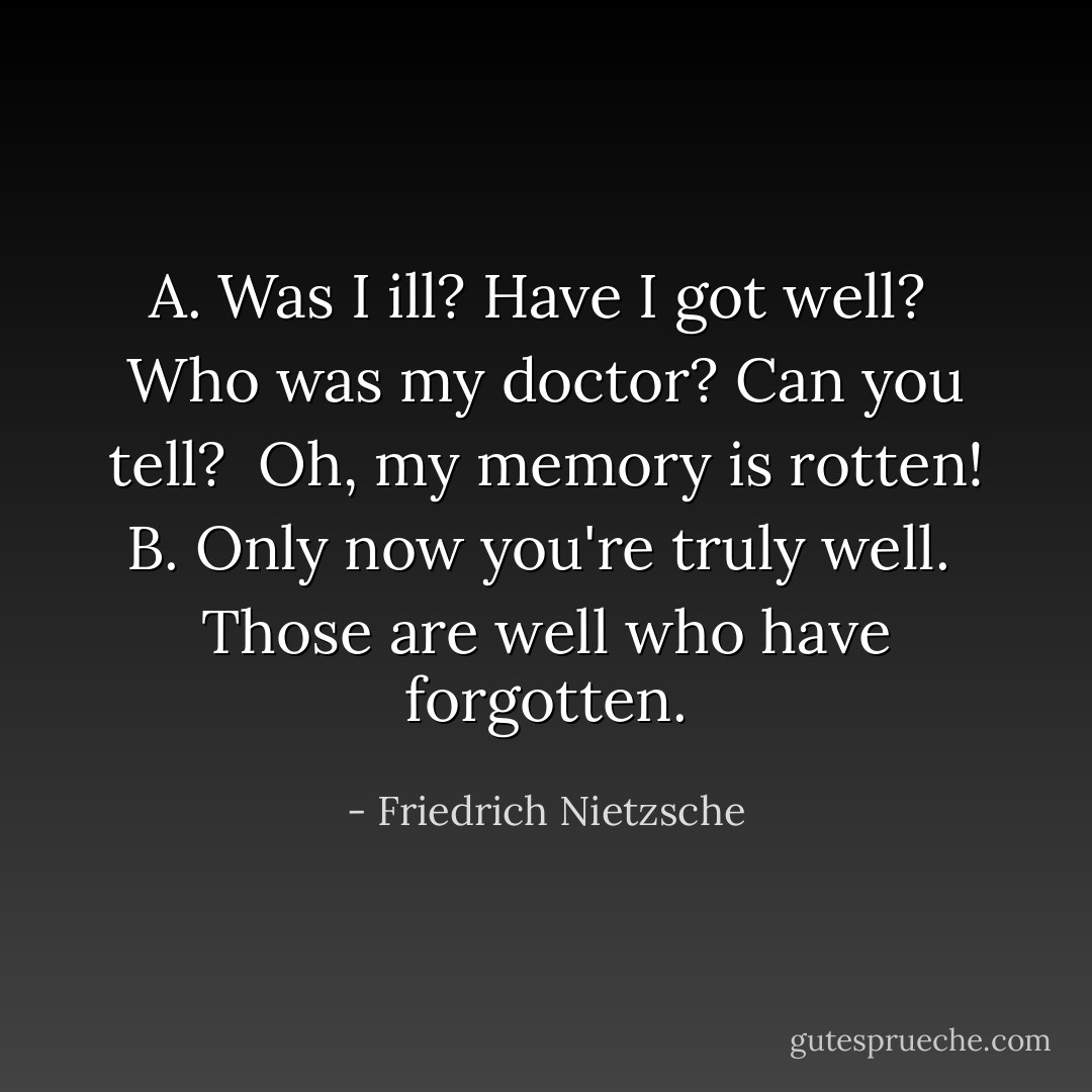 A. Was I ill? Have I got well?<br /> Who was my doctor? Can you tell?<br /> Oh, my memory is rotten!<br />B. Only now you're truly well.<br /> Those are well who have forgotten. - Friedrich Nietzsche