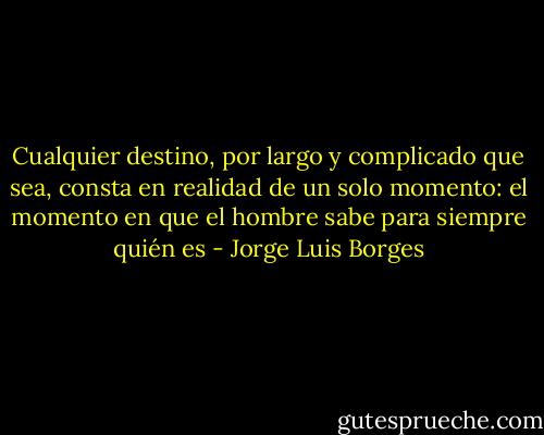 Cualquier destino, por largo y complicado que sea, consta en realidad de un solo momento: el momento en que el hombre sabe para siempre quién es - Jorge Luis Borges