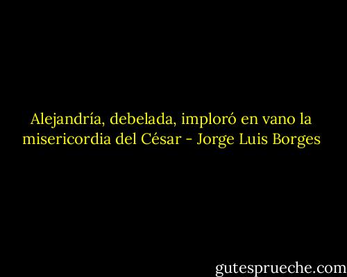 Alejandría, debelada, imploró en vano la misericordia del César - Jorge Luis Borges