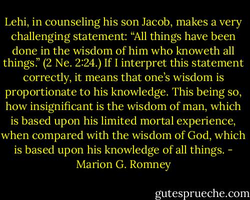 Lehi, in counseling his son Jacob, makes a very challenging statement: “All things have been done in the wisdom of him who knoweth all things.” (2 Ne. 2:24.) If I interpret this statement correctly, it means that one’s wisdom is proportionate to his knowledge. This being so, how insignificant is the wisdom of man, which is based upon his limited mortal experience, when compared with the wisdom of God, which is based upon his knowledge of all things. - Marion G. Romney