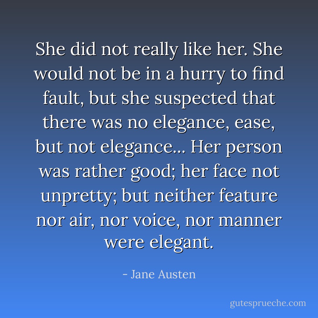 She did not really like her. She would not be in a hurry to find fault, but she suspected that there was no elegance, ease, but not elegance... Her person was rather good; her face not unpretty; but neither feature nor air, nor voice, nor manner were elegant. - Jane Austen