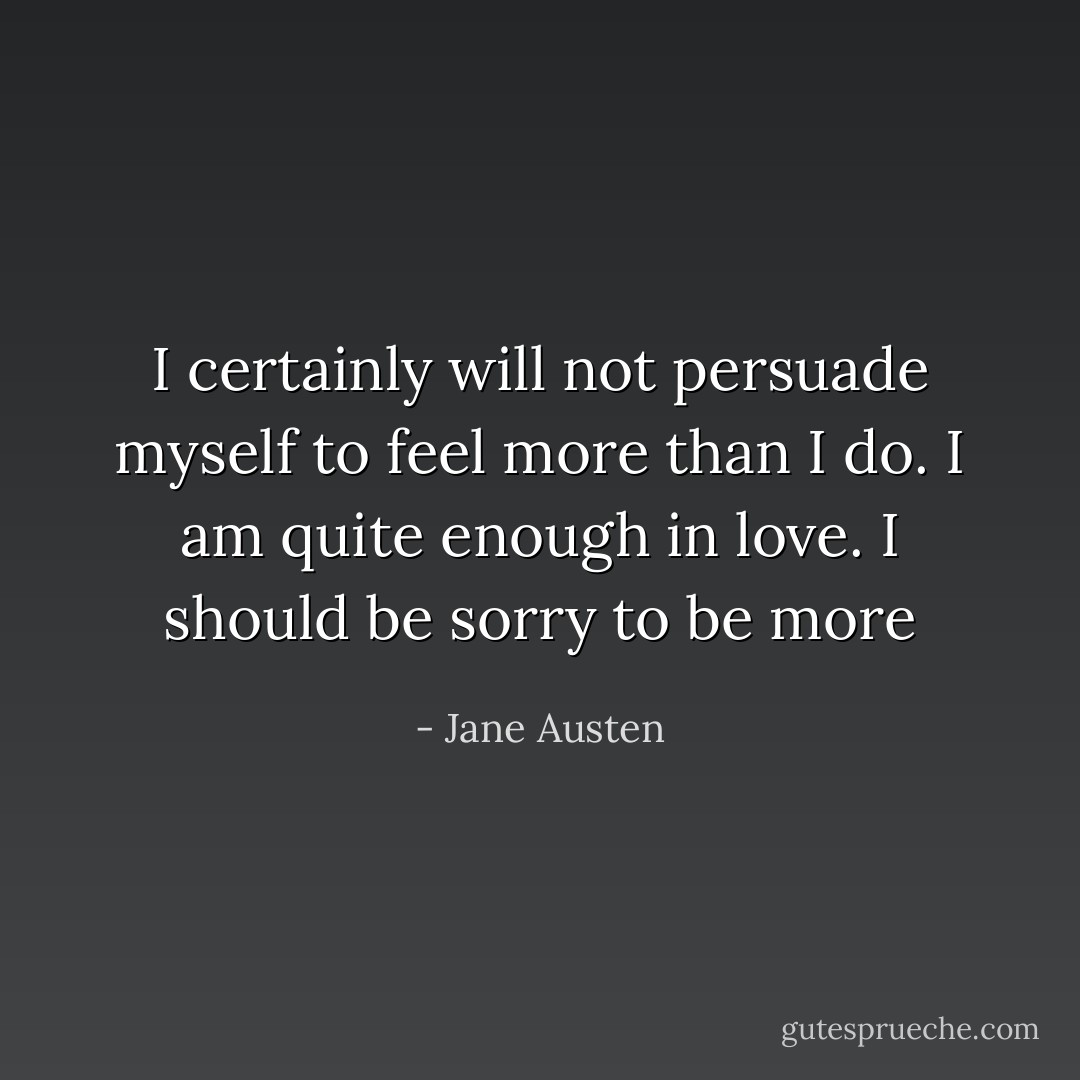 I certainly will not persuade myself to feel more than I do. I am quite enough in love. I should be sorry to be more - Jane Austen