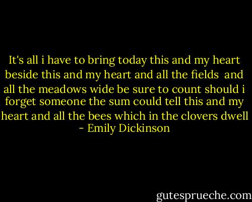 It's all i have to bring today<br />this and my heart beside<br />this and my heart and all the fields <br />and all the meadows wide<br />be sure to count<br />should i forget<br />someone the sum could tell<br />this and my heart and all the bees<br />which in the clovers dwell - Emily Dickinson