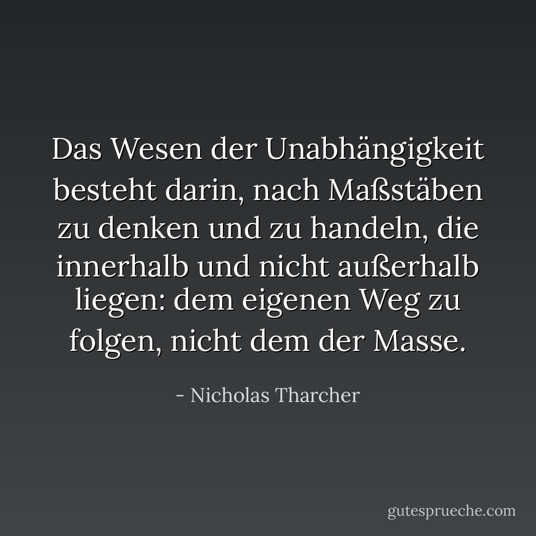 Das Wesen der Unabhängigkeit besteht darin, nach Maßstäben zu denken und zu handeln, die <i>innerhalb</i> und nicht <i>außerhalb</i> liegen: dem eigenen Weg zu folgen, nicht dem der Masse. - Nicholas Tharcher<