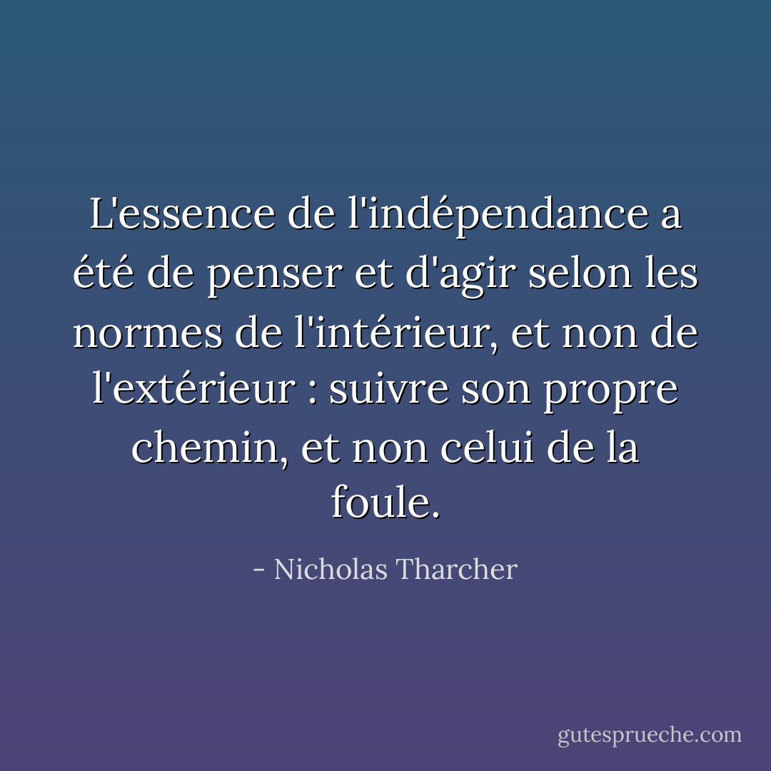 L'essence de l'indépendance a été de penser et d'agir selon les normes de <i>l'intérieur</i>, et non de <i>l'extérieur</i> : suivre son propre chemin, et non celui de la foule. - Nicholas Tharcher