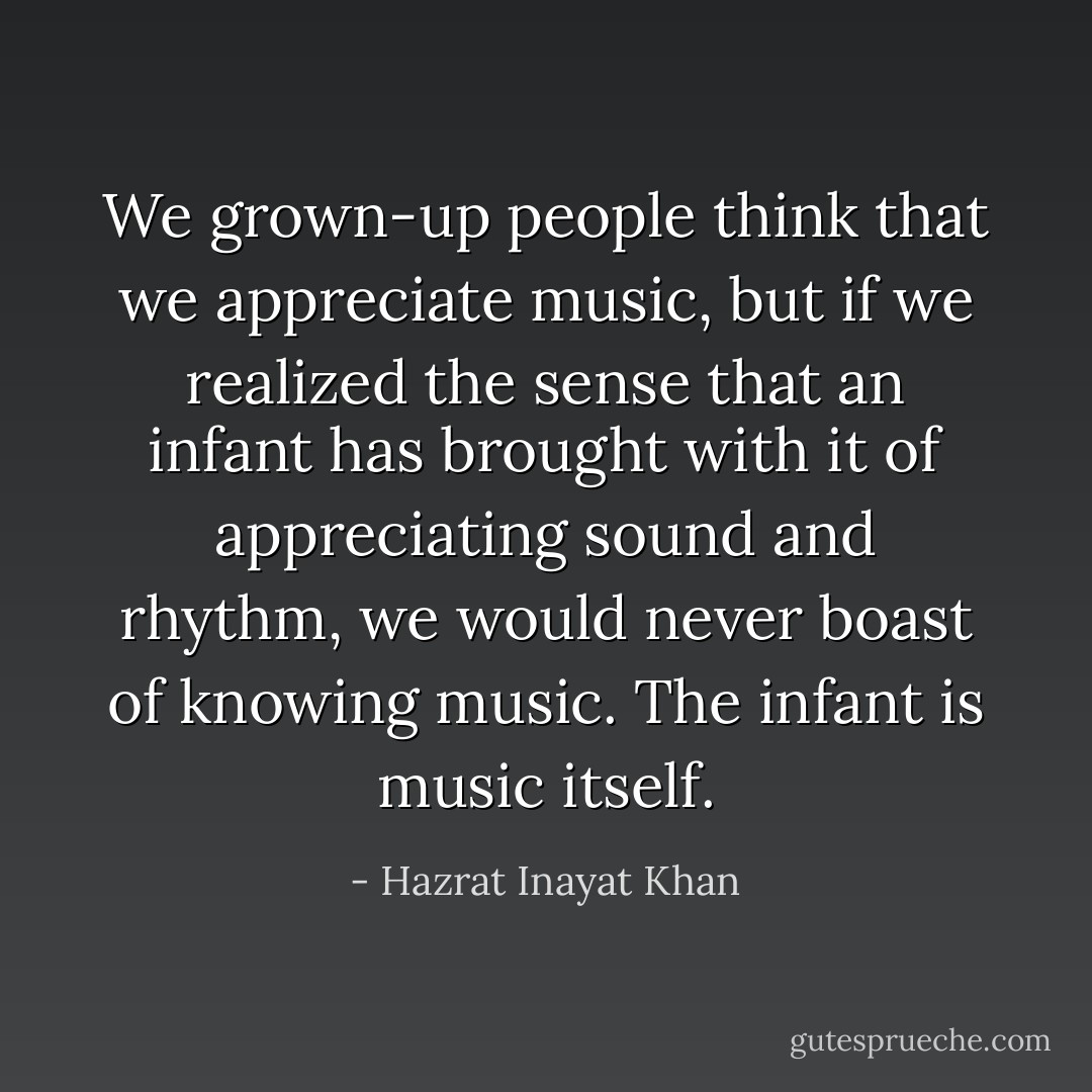 We grown-up people think that we appreciate music, but if we realized the sense that an infant has brought with it of appreciating sound and rhythm, we would never boast of knowing music. The infant is music itself. - Hazrat Inayat Khan