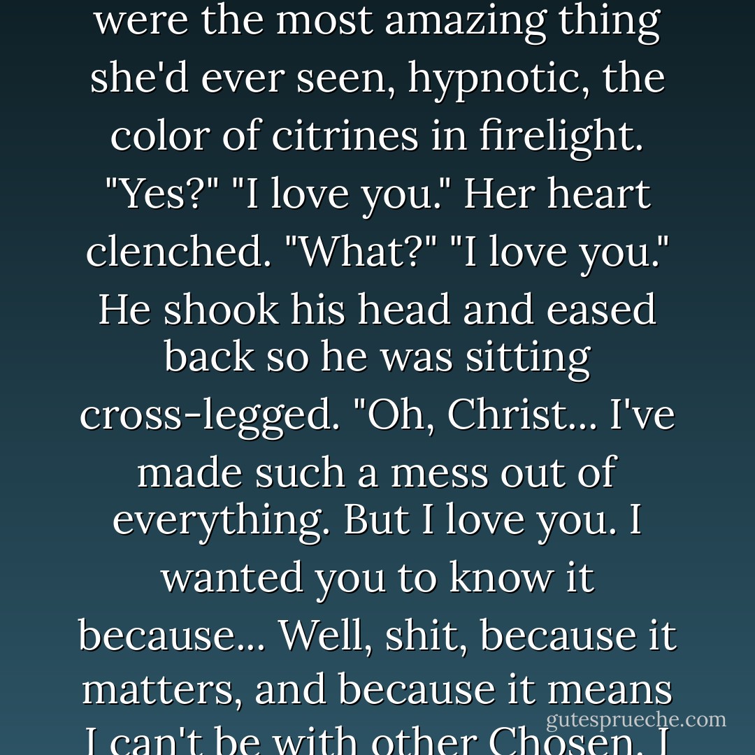 Listen, Cormia, I need you to know something."<br />As she looked down at him, his eyes were the most amazing thing she'd ever seen, hypnotic, the color of citrines in firelight. "Yes?"<br />"I love you."<br />Her heart clenched. "What?"<br />"I love you." He shook his head and eased back so he was sitting cross-legged. "Oh, Christ... I've made such a mess out of everything. But I love you. I wanted you to know it because... Well, shit, because it matters, and because it means I can't be with other Chosen. I can't be with them, Cormia. It's you or it's nobody. - J.R. Ward
