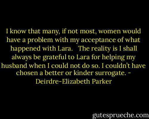 I know that many, if not most, women would have a problem with my acceptance of what happened with Lara. <br /> The reality is I shall always be grateful to Lara for helping my husband when I could not do so. I couldn’t have chosen a better or kinder surrogate. - Deirdre-Elizabeth Parker