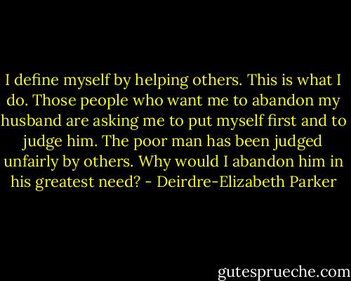 I define myself by helping others. This is what I do.<br />Those people who want me to abandon my husband are asking me to put myself first and to judge him. The poor man has been judged unfairly by others. Why would I abandon him in his greatest need? - Deirdre-Elizabeth Parker