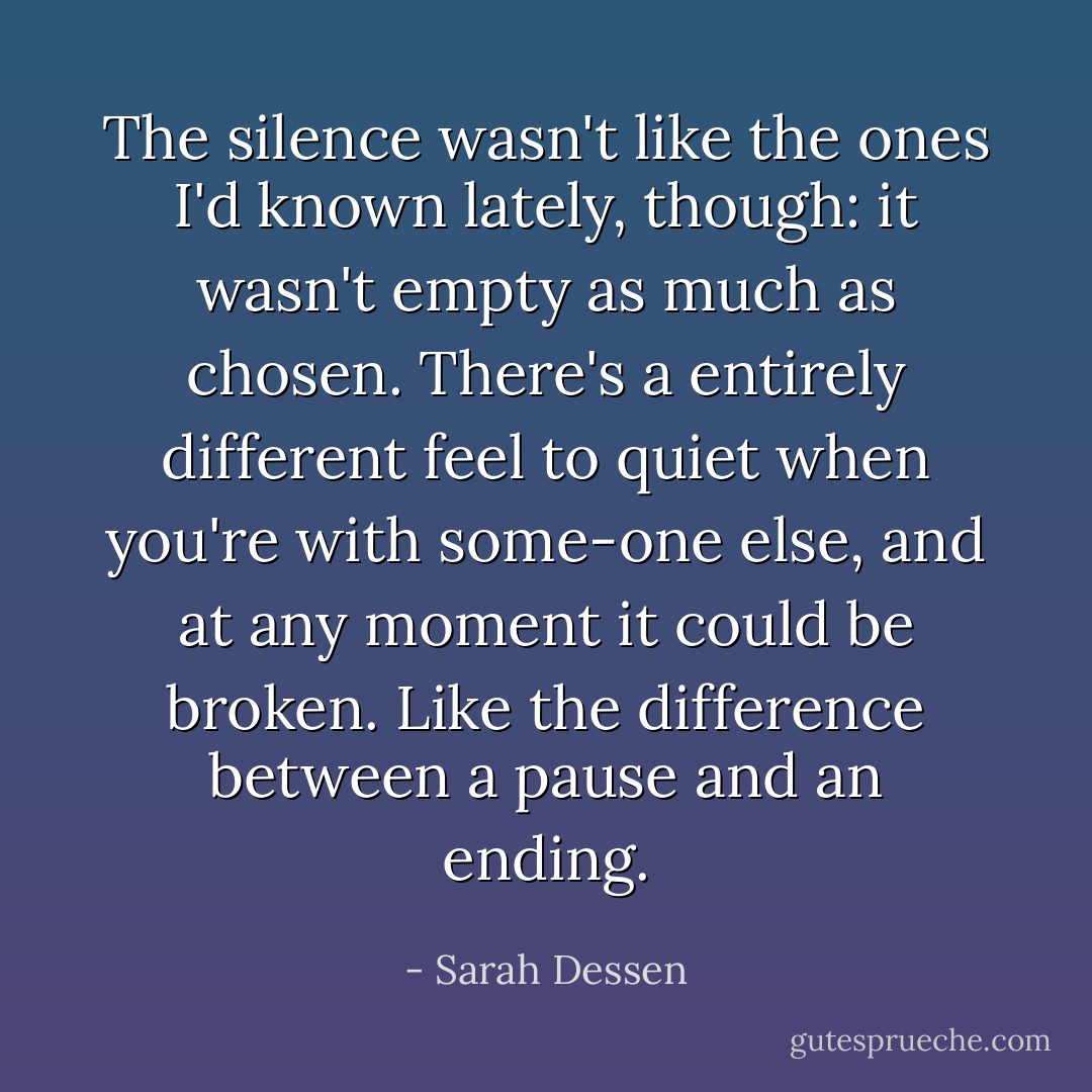 The silence wasn't<br />like the ones I'd known<br />lately, though: it wasn't empty as much as chosen. There's a entirely different<br />feel to quiet when you're<br />with some-one else, and at any moment it could be broken. Like the difference<br />between a pause and an<br />ending. - Sarah Dessen