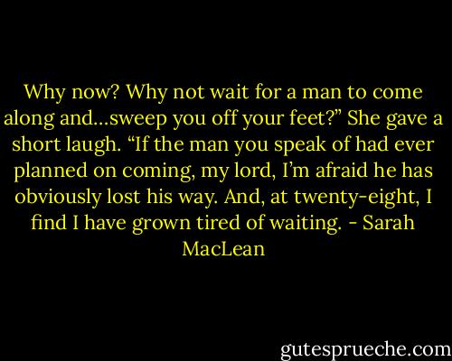 Why now? Why not wait for a man to come along and…sweep you off your feet?”<br />She gave a short laugh. “If the man you speak of had ever planned on coming, my lord, I’m afraid he has obviously lost his way. And, at twenty-eight, I find I have grown tired of waiting. - Sarah MacLean