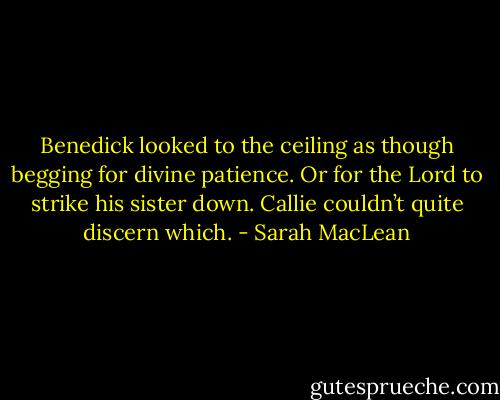 Benedick looked to the ceiling as though begging for divine patience. Or for the Lord to strike his sister down. Callie couldn’t quite discern which. - Sarah MacLean