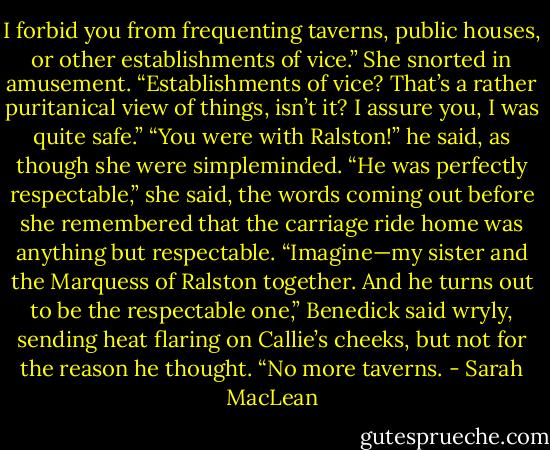 I forbid you from frequenting taverns, public houses, or other establishments of vice.”<br />She snorted in amusement. “Establishments of vice? That’s a rather puritanical view of things, isn’t it? I assure you, I was quite safe.”<br />“You were with Ralston!” he said, as though she were simpleminded.<br />“He was perfectly respectable,” she said, the words coming out before she remembered that the carriage ride home was anything but respectable.<br />“Imagine—my sister and the Marquess of Ralston together. And he turns out to be the respectable one,” Benedick said wryly, sending heat flaring on Callie’s cheeks, but not for the reason he thought. “No more taverns. - Sarah MacLean