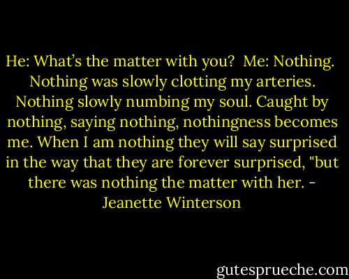 He: What’s the matter with you?<br /><br />Me: Nothing.<br /><br />Nothing was slowly clotting my arteries. Nothing slowly numbing my soul. Caught by nothing, saying nothing, nothingness becomes me. When I am nothing they will say surprised in the way that they are forever surprised, "but there was nothing the matter with her. - Jeanette Winterson