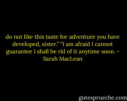 do not like this taste for adventure you have developed, sister.”<br />“I am afraid I cannot guarantee I shall be rid of it anytime soon. - Sarah MacLean