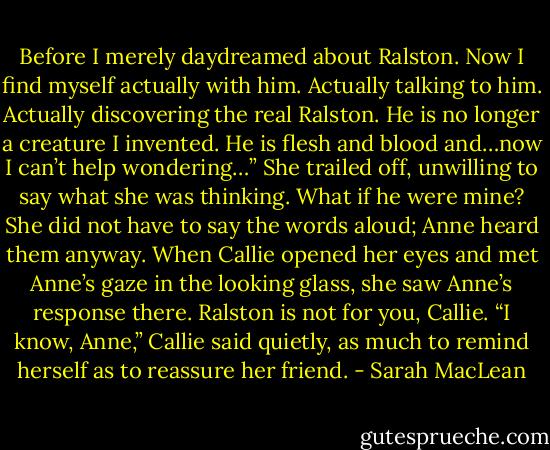 Before I merely daydreamed about Ralston. Now I find myself actually with him. Actually talking to him. Actually discovering the real Ralston. He is no longer a creature I invented. He is flesh and blood and…now I can’t help wondering…” She trailed off, unwilling to say what she was thinking. What if he were mine?<br />She did not have to say the words aloud; Anne heard them anyway. When Callie opened her eyes and met Anne’s gaze in the looking glass, she saw Anne’s response there. Ralston is not for you, Callie.<br />“I know, Anne,” Callie said quietly, as much to remind herself as to reassure her friend. - Sarah MacLean