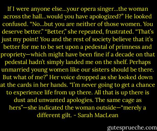 If I were anyone else…your opera singer…the woman across the hall…would you have apologized?”<br />He looked confused. “No…but you are neither of those women. You deserve better.”<br />“Better,” she repeated, frustrated. “That’s just my point! You and the rest of society believe that it’s better for me to be set upon a pedestal of primness and propriety—which might have been fine if a decade on that pedestal hadn’t simply landed me on the shelf. Perhaps unmarried young women like our sisters should be there. But what of me?” Her voice dropped as she looked down at the cards in her hands. “I’m never going to get a chance to experience life from up there. All that is up there is dust and unwanted apologies. The same cage as hers”—she indicated the woman outside—“merely a different gilt. - Sarah MacLean
