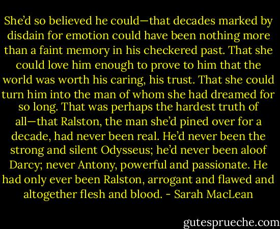 She’d so believed he could—that decades marked by disdain for emotion could have been nothing more than a faint memory in his checkered past. That she could love him enough to prove to him that the world was worth his caring, his trust. That she could turn him into the man of whom she had dreamed for so long.<br />That was perhaps the hardest truth of all—that Ralston, the man she’d pined over for a decade, had never been real. He’d never been the strong and silent Odysseus; he’d never been aloof Darcy; never Antony, powerful and passionate. He had only ever been Ralston, arrogant and flawed and altogether flesh and blood. - Sarah MacLean