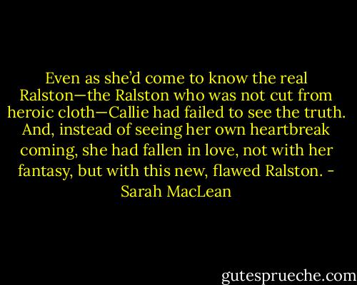Even as she’d come to know the real Ralston—the Ralston who was not cut from heroic cloth—Callie had failed to see the truth. And, instead of seeing her own heartbreak coming, she had fallen in love, not with her fantasy, but with this new, flawed Ralston. - Sarah MacLean