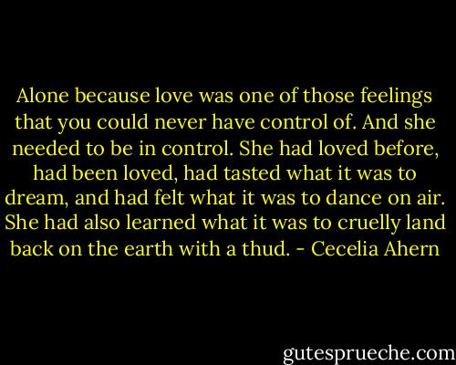 Alone because love was<br />one of those feelings that you could never have control of. And she needed<br />to be in control. She had loved before, had been loved, had tasted what it was<br />to dream, and had felt what it was to dance on air. She had also learned what<br />it was to cruelly land back on the earth with a thud. - Cecelia Ahern
