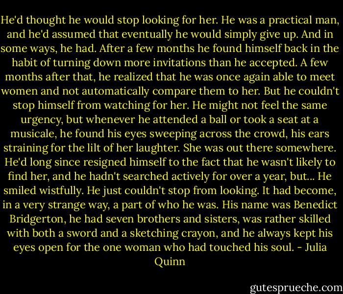 He'd thought he would stop looking for her. He was a practical man, and he'd assumed that eventually he would simply give up. And in some ways, he had. After a few months he found himself back in the habit of turning down more invitations than he accepted. A few months after that, he realized that he was once again able to meet women and not automatically compare them to her.<br />But he couldn't stop himself from watching for her. He might not feel the same urgency, but whenever he attended a ball or took a seat at a musicale, he found his eyes sweeping across the crowd, his ears straining for the lilt of her laughter.<br />She was out there somewhere. He'd long since resigned himself to the fact that he wasn't likely to find her, and he hadn't searched actively for over a year, but...<br />He smiled wistfully. He just couldn't stop from looking. It had become, in a very strange way, a part of who he was. His name was Benedict Bridgerton, he had seven brothers and sisters, was rather skilled with both a sword and a sketching crayon, and he always kept his eyes open for the one woman who had touched his soul. - Julia Quinn
