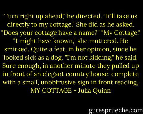 Turn right up ahead," he directed. "It'll take us directly to my cottage."<br />She did as he asked. "Does your cottage have a name?"<br />"My Cottage."<br />"I might have known," she muttered.<br />He smirked. Quite a feat, in her opinion, since he looked sick as a dog. "I'm not kidding," he said.<br />Sure enough, in another minute they pulled up in front of an elegant country house, complete with a small, unobtrusive sign in front reading, MY COTTAGE - Julia Quinn