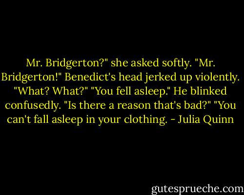 Mr. Bridgerton?" she asked softly. "Mr. Bridgerton!" Benedict's head jerked up violently.<br />"What? What?"<br />"You fell asleep."<br />He blinked confusedly. "Is there a reason that's bad?"<br />"You can't fall asleep in your clothing. - Julia Quinn