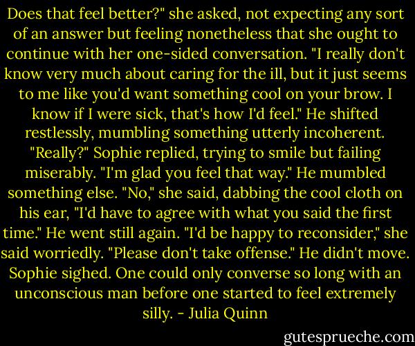 Does that feel better?" she asked, not expecting any sort of an answer but feeling nonetheless that she ought to continue with her one-sided conversation. "I really don't know very much about caring for the ill, but it just seems to me like you'd want something cool on your brow. I know if I were sick, that's how I'd feel."<br />He shifted restlessly, mumbling something utterly incoherent.<br />"Really?" Sophie replied, trying to smile but failing miserably. "I'm glad you feel that way."<br />He mumbled something else.<br />"No," she said, dabbing the cool cloth on his ear, "I'd have to agree with what you said the first time." He went still again.<br />"I'd be happy to reconsider," she said worriedly. "Please don't take offense." He didn't move.<br />Sophie sighed. One could only converse so long with an unconscious man before one started to feel extremely silly. - Julia Quinn